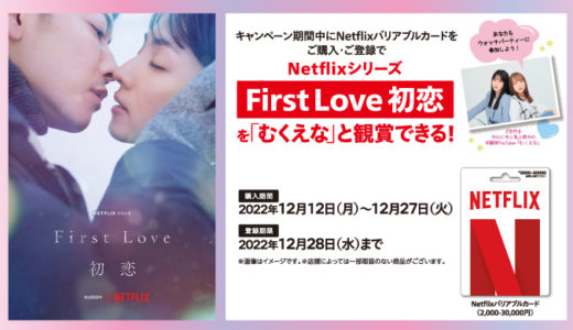 [Netflix] セブン‐イレブン限定！ Netflix プリペイド・ギフトカード バリアブル購入で、Netflixシリーズ「First Love 初恋」を「むくえな」と鑑賞できるウォッチパーティー参加権をプレゼント！ | 2022年12月27日（火）まで