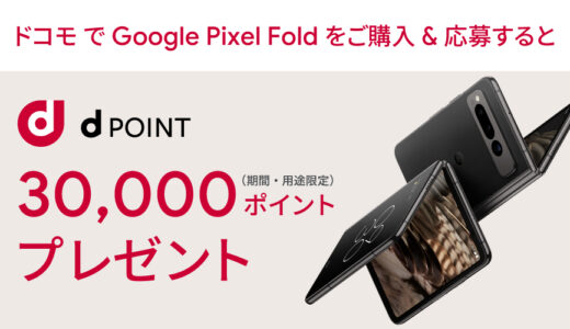 [Google Pixel ] ドコモ限定！Google Pixel Fold 購入・応募で、dポイント(期間限定・用途限定) 30,000ポイントプレゼント！ 購入特典