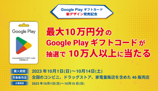 [ Google Play ギフトカード 新デザイン発売記念] 最大10万円分の Google Play ギフトコード が当たるキャンペーン！ ｜2023年10月14日（土）まで